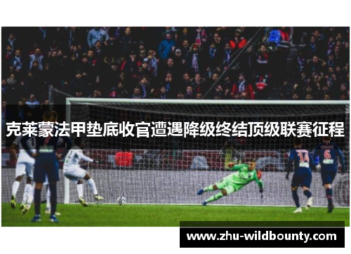 克莱蒙法甲垫底收官遭遇降级终结顶级联赛征程 克莱蒙法甲垫底收官遭遇降级终结顶级联赛征程