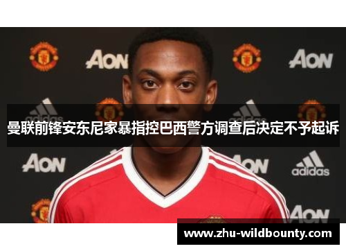 曼联前锋安东尼家暴指控巴西警方调查后决定不予起诉