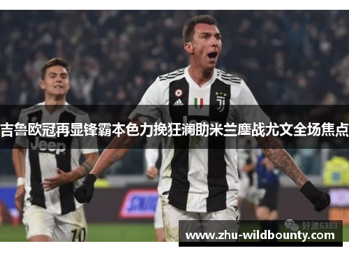 吉鲁欧冠再显锋霸本色力挽狂澜助米兰鏖战尤文全场焦点