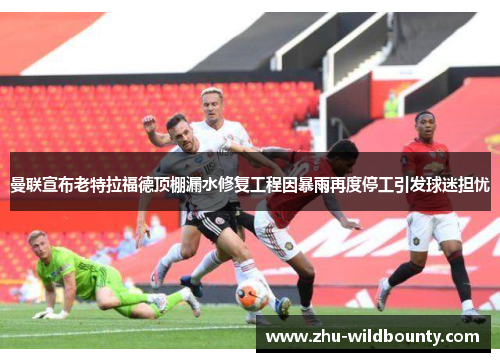 曼联宣布老特拉福德顶棚漏水修复工程因暴雨再度停工引发球迷担忧