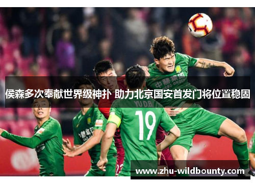 侯森多次奉献世界级神扑 助力北京国安首发门将位置稳固 侯森多次奉献世界级神扑 助力北京国安首发门将位置稳固