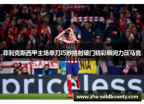 菲利克斯西甲主场单刀巧妙挑射破门精彩瞬间力压马竞 菲利克斯西甲主场单刀巧妙挑射破门精彩瞬间力压马竞